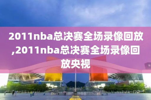 2011nba总决赛全场录像回放,2011nba总决赛全场录像回放央视