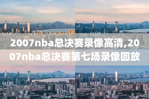 2007nba总决赛录像高清,2007nba总决赛第七场录像回放