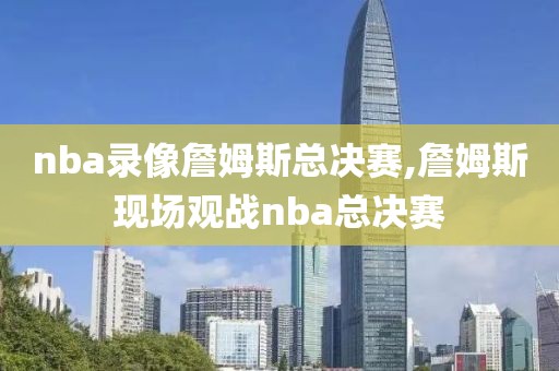 nba录像詹姆斯总决赛,詹姆斯现场观战nba总决赛