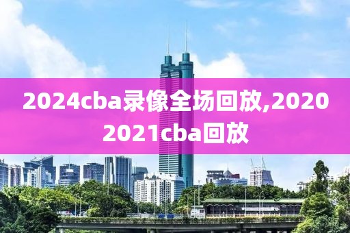 2024cba录像全场回放,20202021cba回放