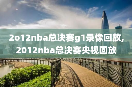 2o12nba总决赛g1录像回放,2012nba总决赛央视回放