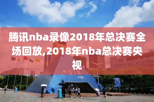 腾讯nba录像2018年总决赛全场回放,2018年nba总决赛央视