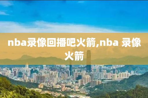 nba录像回播吧火箭,nba 录像火箭