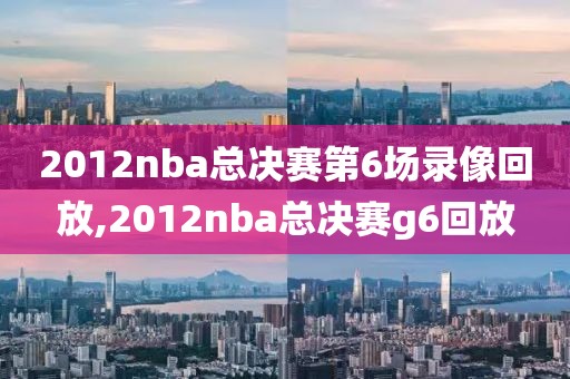 2012nba总决赛第6场录像回放,2012nba总决赛g6回放