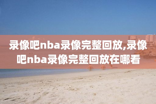 录像吧nba录像完整回放,录像吧nba录像完整回放在哪看