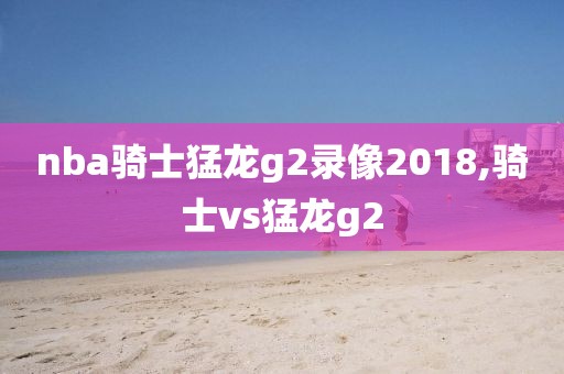 nba骑士猛龙g2录像2018,骑士vs猛龙g2