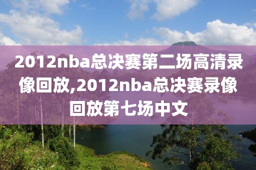2012nba总决赛第二场高清录像回放,2012nba总决赛录像回放第七场中文