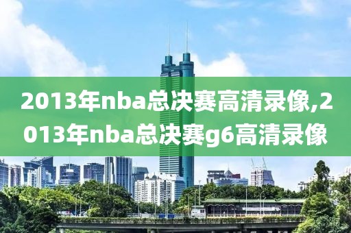 2013年nba总决赛高清录像,2013年nba总决赛g6高清录像