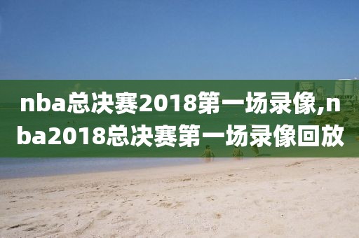 nba总决赛2018第一场录像,nba2018总决赛第一场录像回放