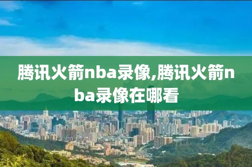 腾讯火箭nba录像,腾讯火箭nba录像在哪看