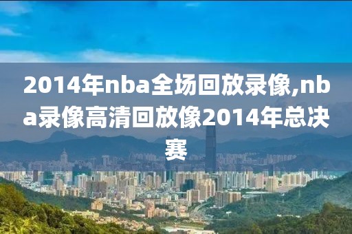 2014年nba全场回放录像,nba录像高清回放像2014年总决赛