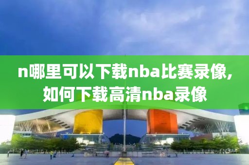 n哪里可以下载nba比赛录像,如何下载高清nba录像