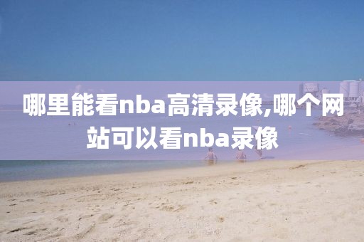 哪里能看nba高清录像,哪个网站可以看nba录像