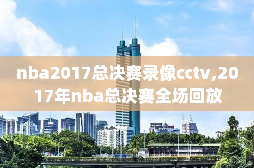 nba2017总决赛录像cctv,2017年nba总决赛全场回放