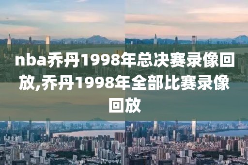 nba乔丹1998年总决赛录像回放,乔丹1998年全部比赛录像回放