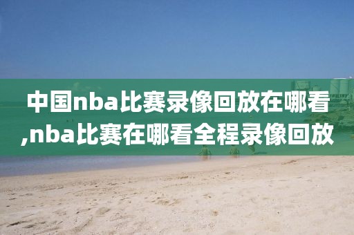 中国nba比赛录像回放在哪看,nba比赛在哪看全程录像回放
