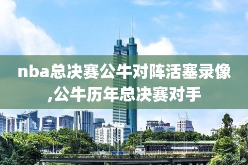 nba总决赛公牛对阵活塞录像,公牛历年总决赛对手