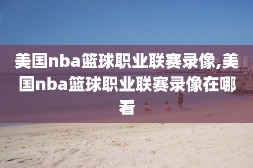 美国nba篮球职业联赛录像,美国nba篮球职业联赛录像在哪看