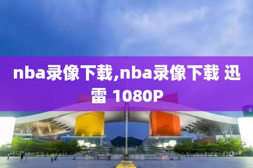 nba录像下载,nba录像下载 迅雷 1080P
