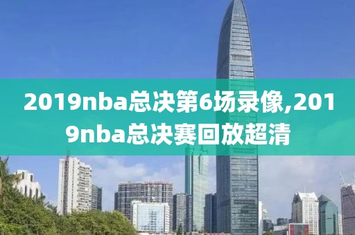2019nba总决第6场录像,2019nba总决赛回放超清