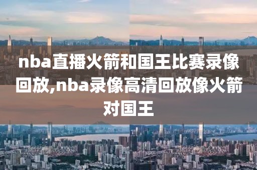 nba直播火箭和国王比赛录像回放,nba录像高清回放像火箭对国王