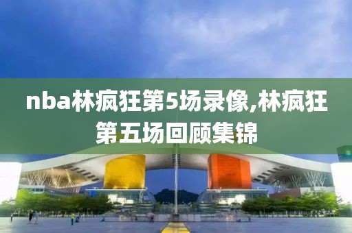 nba林疯狂第5场录像,林疯狂第五场回顾集锦