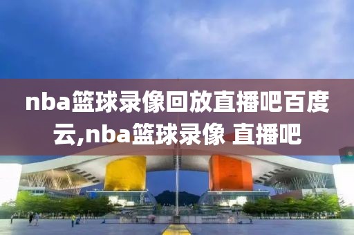 nba篮球录像回放直播吧百度云,nba篮球录像 直播吧
