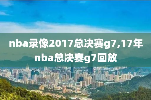 nba录像2017总决赛g7,17年nba总决赛g7回放