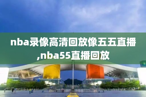nba录像高清回放像五五直播,nba55直播回放