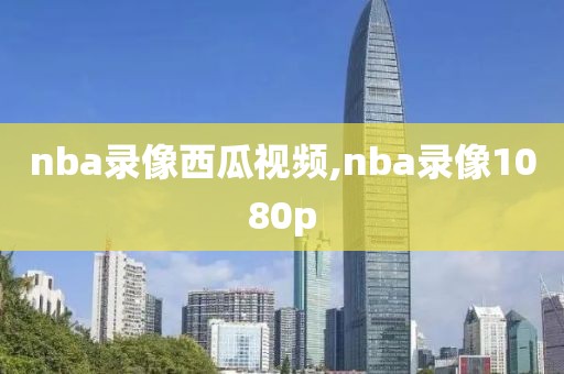 nba录像西瓜视频,nba录像1080p