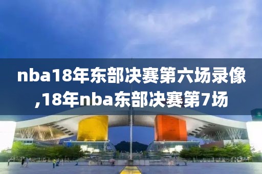 nba18年东部决赛第六场录像,18年nba东部决赛第7场