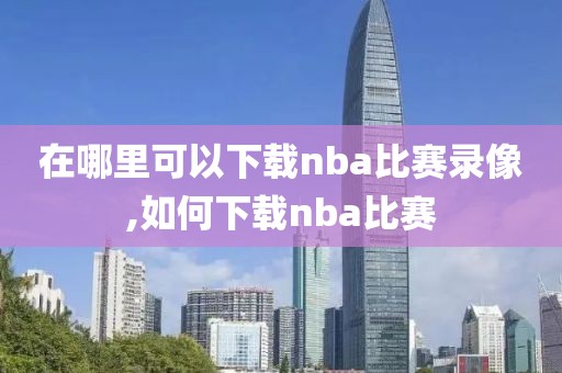在哪里可以下载nba比赛录像,如何下载nba比赛
