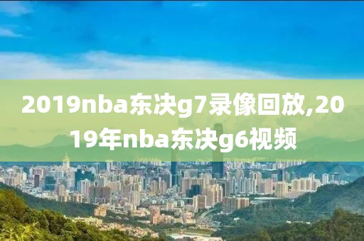 2019nba东决g7录像回放,2019年nba东决g6视频