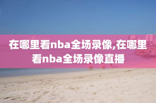 在哪里看nba全场录像,在哪里看nba全场录像直播