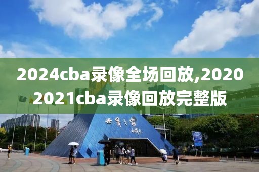 2024cba录像全场回放,20202021cba录像回放完整版