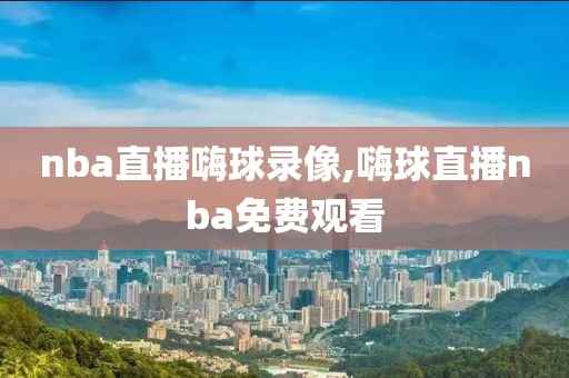 nba直播嗨球录像,嗨球直播nba免费观看