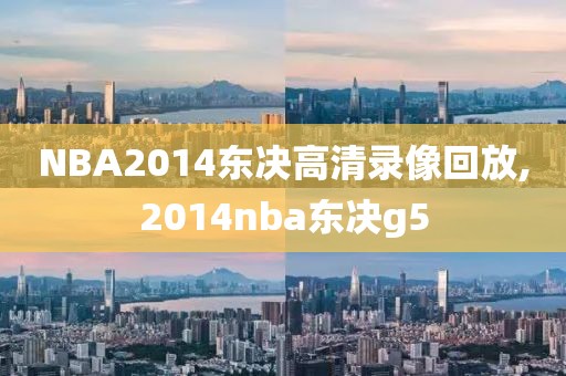 NBA2014东决高清录像回放,2014nba东决g5