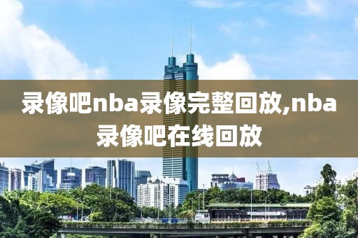 录像吧nba录像完整回放,nba录像吧在线回放