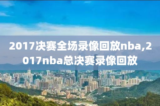 2017决赛全场录像回放nba,2017nba总决赛录像回放