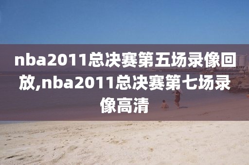 nba2011总决赛第五场录像回放,nba2011总决赛第七场录像高清