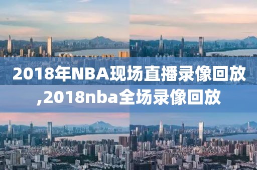 2018年NBA现场直播录像回放,2018nba全场录像回放