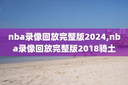 nba录像回放完整版2024,nba录像回放完整版2018骑土