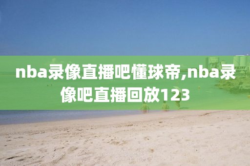 nba录像直播吧懂球帝,nba录像吧直播回放123