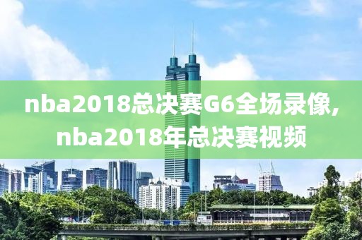 nba2018总决赛G6全场录像,nba2018年总决赛视频