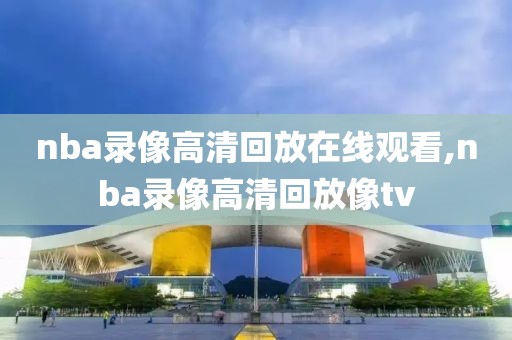 nba录像高清回放在线观看,nba录像高清回放像tv