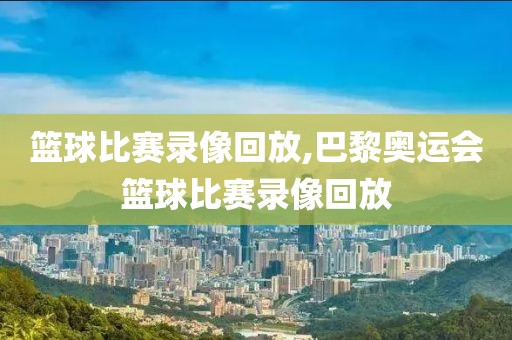 篮球比赛录像回放,巴黎奥运会篮球比赛录像回放