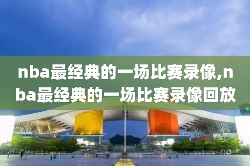nba最经典的一场比赛录像,nba最经典的一场比赛录像回放