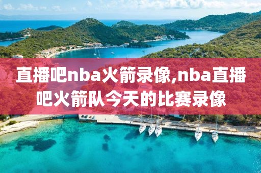 直播吧nba火箭录像,nba直播吧火箭队今天的比赛录像