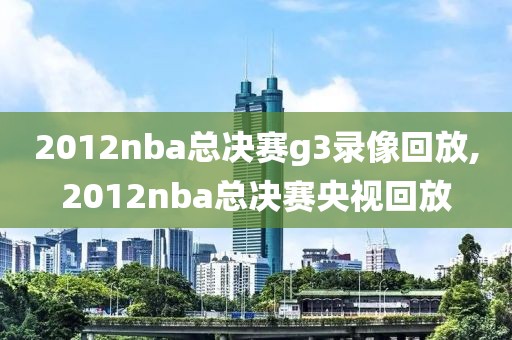 2012nba总决赛g3录像回放,2012nba总决赛央视回放