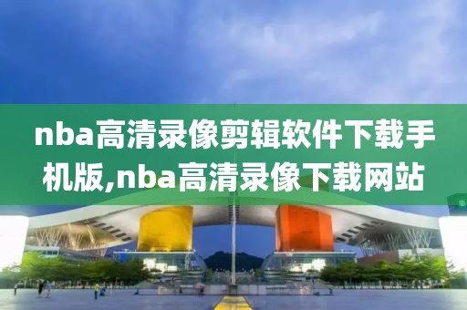 nba高清录像剪辑软件下载手机版,nba高清录像下载网站